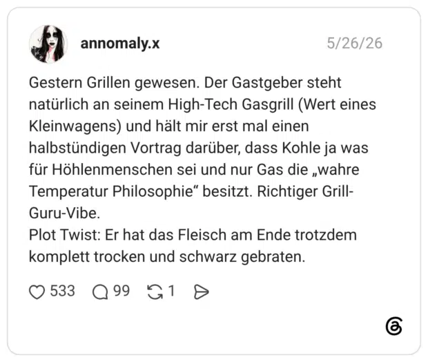 Gestern Grillen gewesen. Der Gastgeber steht natürlich an seinem High-Tech Gasgrill (Wert eines Kleinwagens) und hält mir erst mal einen halbstündigen Vortrag darüber, dass Kohle ja was für Höhlenmenschen sei und nur Gas die „wahre Temperatur Philosophie“ besitzt. Richtiger Grill-Guru-Vibe. Plot Twist: Er hat das Fleisch am Ende trotzdem komplett trocken und schwarz gebraten. 1 / 2