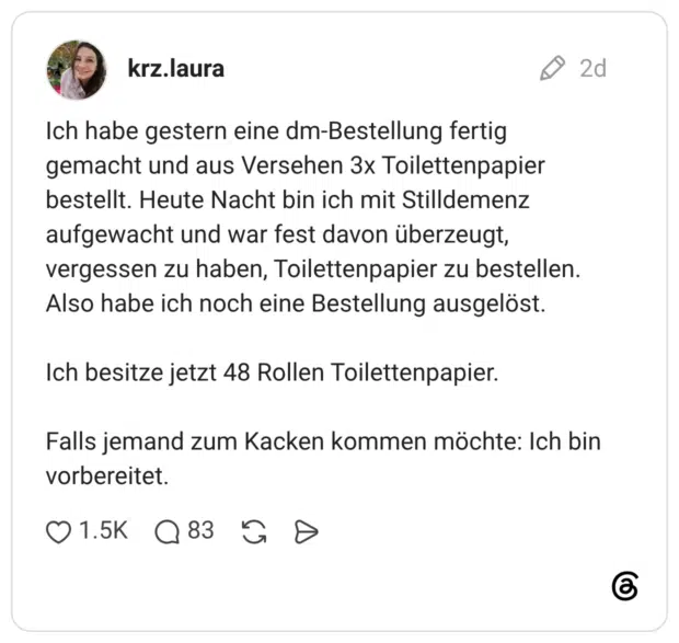 Ich habe gestern eine dm-Bestellung fertig gemacht und aus Versehen 3x Toilettenpapier bestellt. Heute Nacht bin ich mit Stilldemenz aufgewacht und war fest davon überzeugt, vergessen zu haben, Toilettenpapier zu bestellen. Also habe ich noch eine Bestellung ausgelöst. Ich besitze jetzt 48 Rollen Toilettenpapier. Falls jemand zum Kacken kommen möchte: Ich bin vorbereitet.