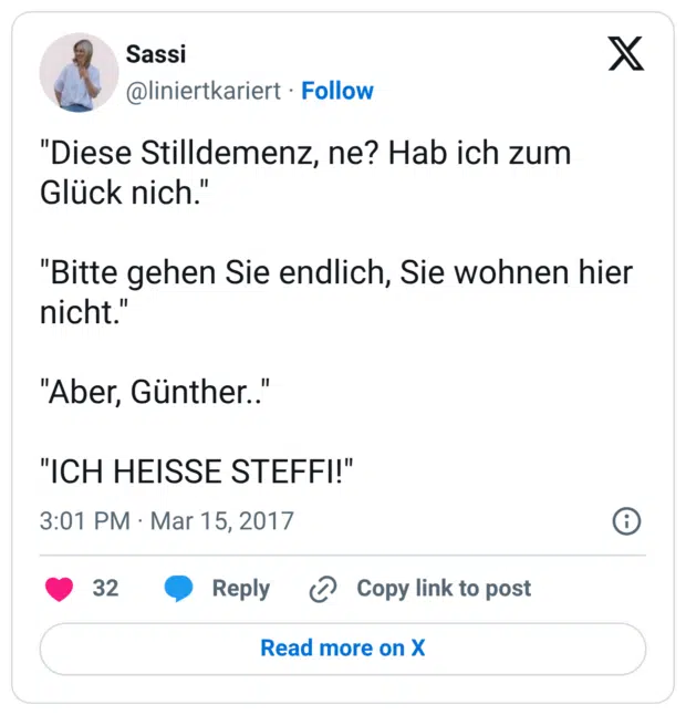 "Diese Stilldemenz, ne? Hab ich zum Glück nich." "Bitte gehen Sie endlich, Sie wohnen hier nicht." "Aber, Günther.." "ICH HEISSE STEFFI!"