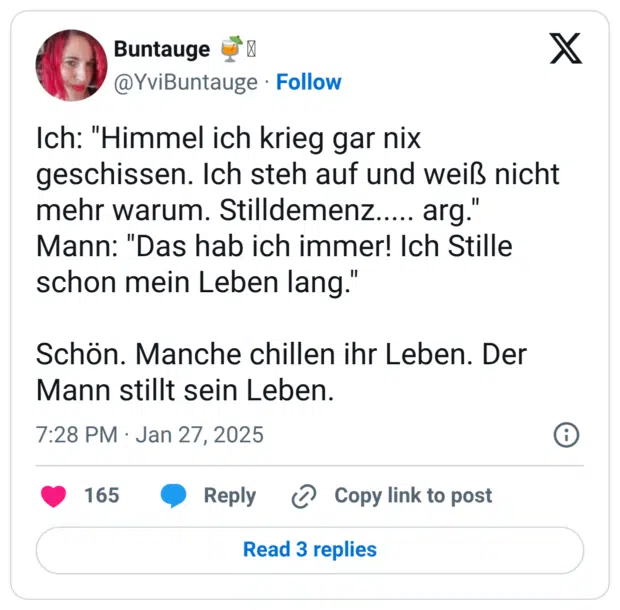 Ich: "Himmel ich krieg gar nix geschissen. Ich steh auf und weiß nicht mehr warum. Stilldemenz..... arg." Mann: "Das hab ich immer! Ich Stille schon mein Leben lang." Schön. Manche chillen ihr Leben. Der Mann stillt sein Leben.