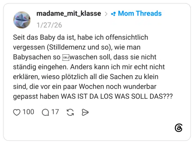 Seit das Baby da ist, habe ich offensichtlich vergessen (Stilldemenz und so), wie man Babysachen soos waschen soll, dass sie nicht ständig eingehen. Anders kann ich mir echt nicht erklären, wieso plötzlich all die Sachen zu klein sind, die vor ein paar Wochen noch wunderbar gepasst haben WAS IST DA LOS WAS SOLL DAS???