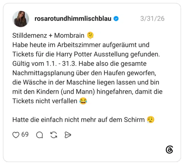 Stilldemenz + Mombrain Habe heute im Arbeitszimmer aufgeräumt und Tickets für die Harry Potter Ausstellung gefunden. Gültig vom 1.1. - 31.3. Habe also die gesamte Nachmittagsplanung über den Haufen geworfen, die Wäsche in der Maschine liegen lassen und bin mit den Kindern (und Mann) hingefahren, damit die Tickets nicht verfallen Hatte die einfach nicht mehr auf dem Schirm