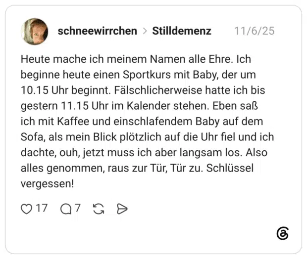 Heute mache ich meinem Namen alle Ehre. Ich beginne heute einen Sportkurs mit Baby, der um 10.15 Uhr beginnt. Fälschlicherweise hatte ich bis gestern 11.15 Uhr im Kalender stehen. Eben saß ich mit Kaffee und einschlafendem Baby auf dem Sofa, als mein Blick plötzlich auf die Uhr fiel und ich dachte, ouh, jetzt muss ich aber langsam los. Also alles genommen, raus zur Tür, Tür zu. Schlüssel vergessen!