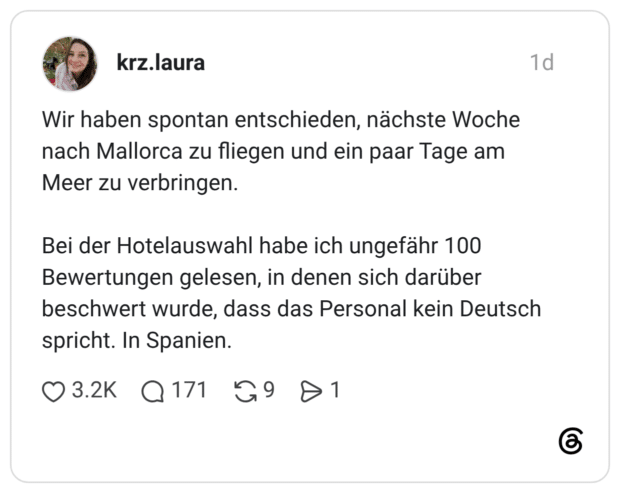 Wir haben spontan entschieden, nächste Woche nach Mallorca zu fliegen und ein paar Tage am Meer zu verbringen. Bei der Hotelauswahl habe ich ungefähr 100 Bewertungen gelesen, in denen sich darüber beschwert wurde, dass das Personal kein Deutsch spricht. In Spanien.