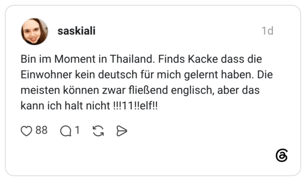 Bin im Moment in Thailand. Finds Kacke dass die Einwohner kein deutsch für mich gelernt haben. Die meisten können zwar fließend englisch, aber das kann ich halt nicht !!!11!!elf!!