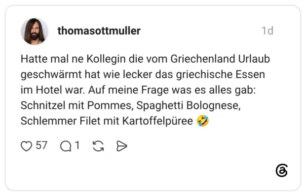Hatte mal ne Kollegin die vom Griechenland Urlaub geschwärmt hat wie lecker das griechische Essen im Hotel war. Auf meine Frage was es alles gab: Schnitzel mit Pommes, Spaghetti Bolognese, Schlemmer Filet mit Kartoffelpüree 🤣