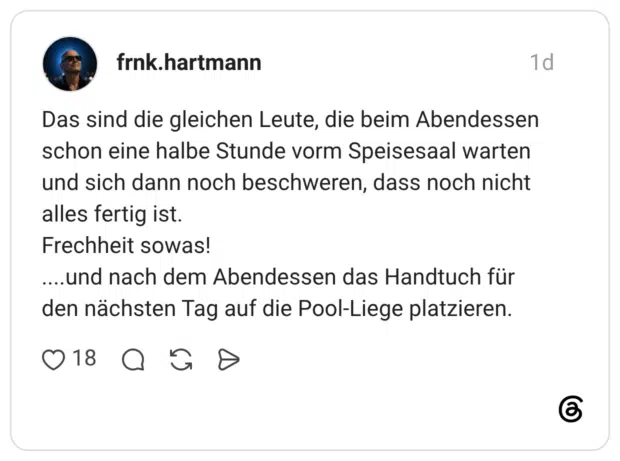 Das sind die gleichen Leute, die beim Abendessen schon eine halbe Stunde vorm Speisesaal warten und sich dann noch beschweren, dass noch nicht alles fertig ist. Frechheit sowas! ....und nach dem Abendessen das Handtuch für den nächsten Tag auf die Pool-Liege platzieren.