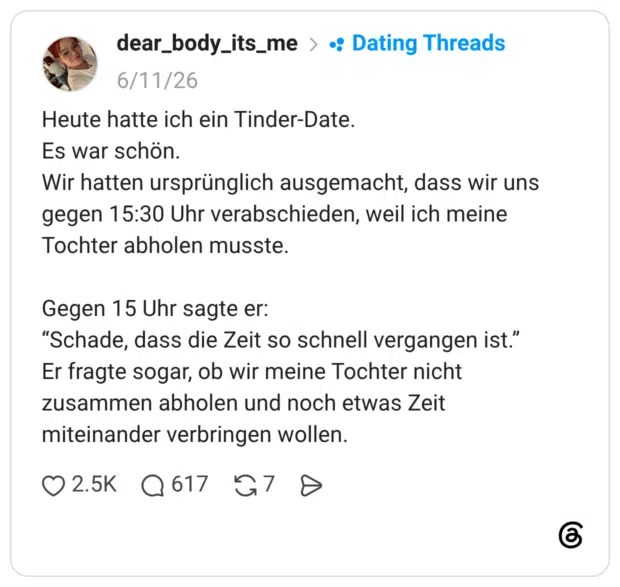 Heute hatte ich ein Tinder-Date. Es war schön. Wir hatten ursprünglich ausgemacht, dass wir uns gegen 15:30 Uhr verabschieden, weil ich meine Tochter abholen musste. Gegen 15 Uhr sagte er: "Schade, dass die Zeit so schnell vergangen ist." Er fragte sogar, ob wir meine Tochter nicht zusammen abholen und noch etwas Zeit miteinander verbringen wollen.