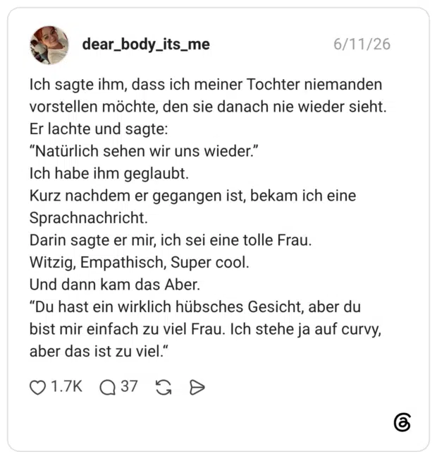 Ich sagte ihm, dass ich meiner Tochter niemanden vorstellen möchte, den sie danach nie wieder sieht. Er lachte und sagte: "Natürlich sehen wir uns wieder." Ich habe ihm geglaubt. Kurz nachdem er gegangen ist, bekam ich eine Sprachnachricht. Darin sagte er mir, ich sei eine tolle Frau. Witzig, Empathisch, Super cool. Und dann kam das Aber. "Du hast ein wirklich hübsches Gesicht, aber du bist mir einfach zu viel Frau. Ich stehe ja auf curvy, aber das ist zu viel."