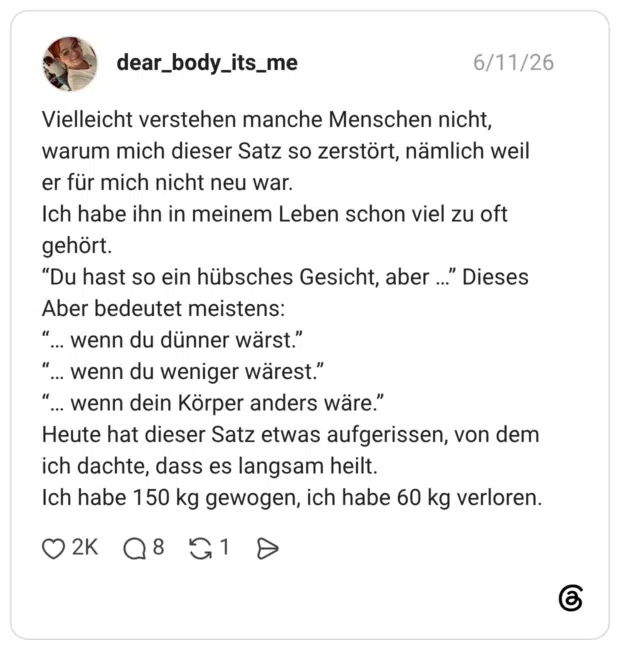 Vielleicht verstehen manche Menschen nicht, warum mich dieser Satz so zerstört, nämlich weil er für mich nicht neu war. Ich habe ihn in meinem Leben schon viel zu oft gehört. "Du hast so ein hübsches Gesicht, aber ..." Dieses Aber bedeutet meistens: "... wenn du dünner wärst.” wenn du weniger wärest.” "... wenn dein Körper anders wäre." Heute hat dieser Satz etwas aufgerissen, von dem ich dachte, dass es langsam heilt. Ich habe 150 kg gewogen, ich habe 60 kg verloren.