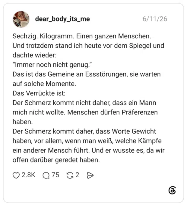 Sechzig. Kilogramm. Einen ganzen Menschen. Und trotzdem stand ich heute vor dem Spiegel und dachte wieder: “Immer noch nicht genug." Das ist das Gemeine an Essstörungen, sie warten auf solche Momente. Das Verrückte ist: Der Schmerz kommt nicht daher, dass ein Mann mich nicht wollte. Menschen dürfen Präferenzen haben. Der Schmerz kommt daher, dass Worte Gewicht haben, vor allem, wenn man weiß, welche Kämpfe ein anderer Mensch führt. Und er wusste es, da wir offen darüber geredet haben.