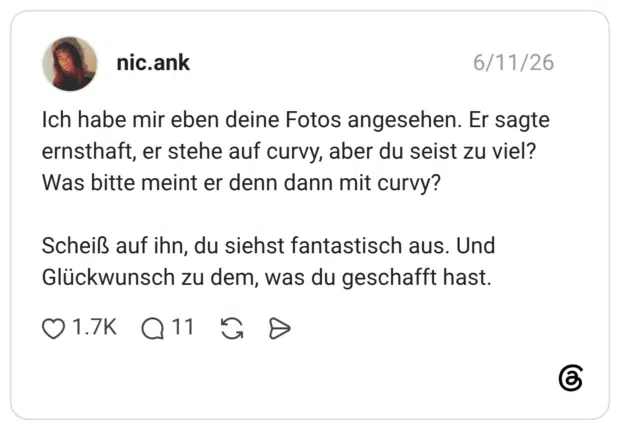 Ich habe mir eben deine Fotos angesehen. Er sagte ernsthaft, er stehe auf curvy, aber du seist zu viel? Was bitte meint er denn dann mit curvy? Scheiß auf ihn, du siehst fantastisch aus. Und Glückwunsch zu dem, was du geschafft hast.