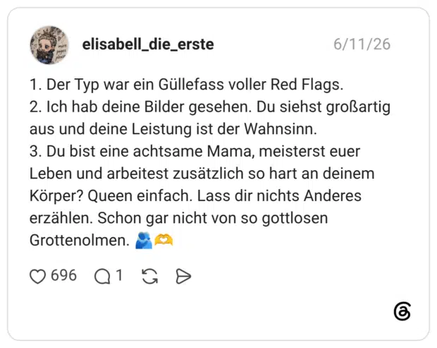 1. Der Typ war ein Güllefass voller Red Flags. 2. Ich hab deine Bilder gesehen. Du siehst großartig aus und deine Leistung ist der Wahnsinn. 3. Du bist eine achtsame Mama, meisterst euer Leben und arbeitest zusätzlich so hart an deinem Körper? Queen einfach. Lass dir nichts Anderes erzählen. Schon gar nicht von so gottlosen Grottenolmen.