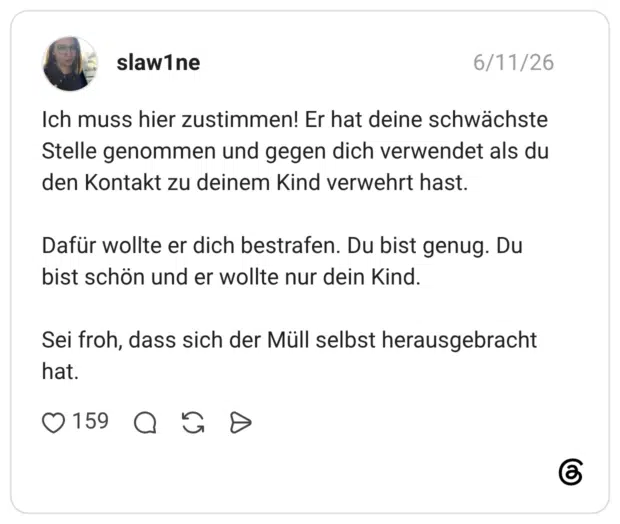 Ich muss hier zustimmen! Er hat deine schwächste Stelle genommen und gegen dich verwendet als du den Kontakt zu deinem Kind verwehrt hast. Dafür wollte er dich bestrafen. Du bist genug. Du bist schön und er wollte nur dein Kind. Sei froh, dass sich der Müll selbst herausgebracht hat.