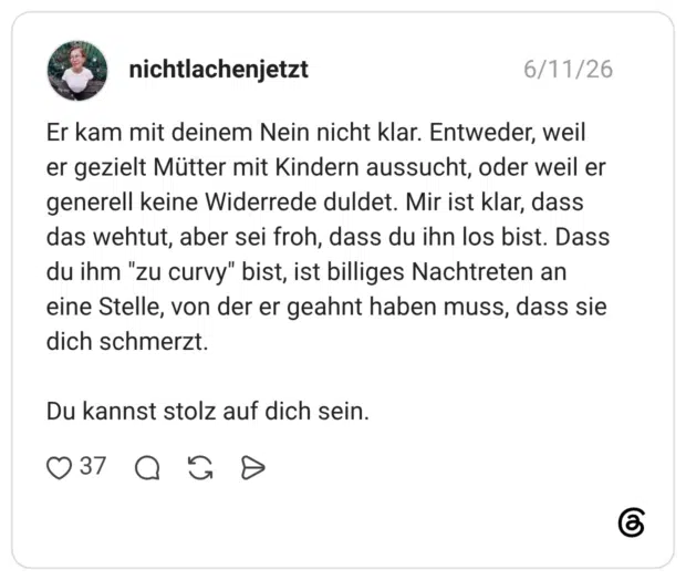 Er kam mit deinem Nein nicht klar. Entweder, weil er gezielt Mütter mit Kindern aussucht, oder weil er generell keine Widerrede duldet. Mir ist klar, dass das wehtut, aber sei froh, dass du ihn los bist. Dass du ihm "zu curvy" bist, ist billiges Nachtreten an eine Stelle, von der er geahnt haben muss, dass sie dich schmerzt. Du kannst stolz auf dich sein.