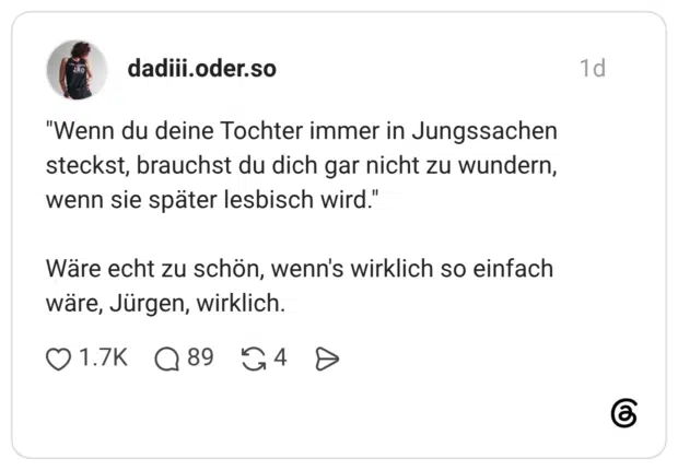 "Wenn du deine Tochter immer in Jungssachen steckst, brauchst du dich gar nicht zu wundern, wenn sie später lesbisch wird." Wäre echt zu schön, wenn's wirklich so einfach wäre, Jürgen, wirklich.