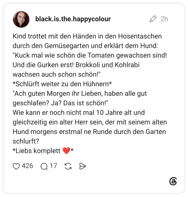 Kind trottet mit den Händen in den Hosentaschen durch den Gemüsegarten und erklärt dem Hund: "Kuck mal wie schön die Tomaten gewachsen sind! Und die Gurken erst! Brokkoli und Kohlrabi wachsen auch schon schön!" *Schlürft weiter zu den Hühnern* "Ach guten Morgen ihr Lieben, haben alle gut geschlafen? Ja? Das ist schön!" Wie kann er noch nicht mal 10 Jahre alt und gleichzeitig ein alter Herr sein, der mit seinem alten Hund morgens erstmal ne Runde durch den Garten schlurft? *Liebs komplett ❤️*