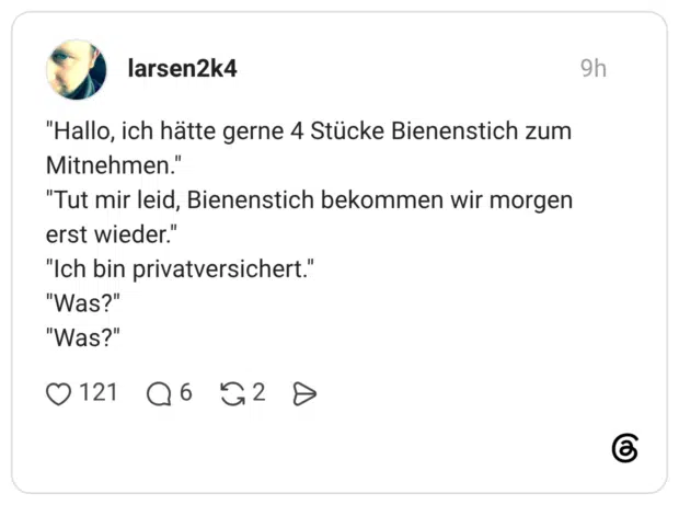 "Hallo, ich hätte gerne 4 Stücke Bienenstich zum Mitnehmen." "Tut mir leid, Bienenstich bekommen wir morgen erst wieder." "Ich bin privatversichert." "Was?" "Was?"