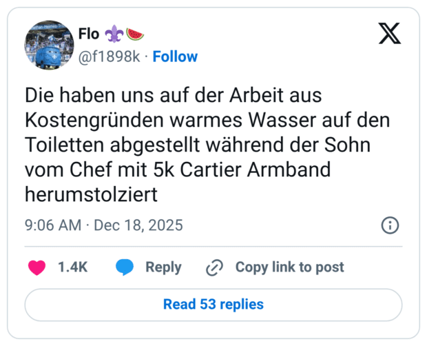 Die haben uns auf der Arbeit aus Kostengründen warmes Wasser auf den Toiletten abgestellt während der Sohn vom Chef mit 5k Cartier Armband herumstolziert