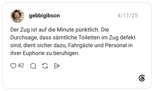 Der Zug ist auf die Minute pünktlich. Die Durchsage, dass sämtliche Toiletten im Zug defekt sind, dient sicher dazu, Fahrgäste und Personal in ihrer Euphorie zu beruhigen.