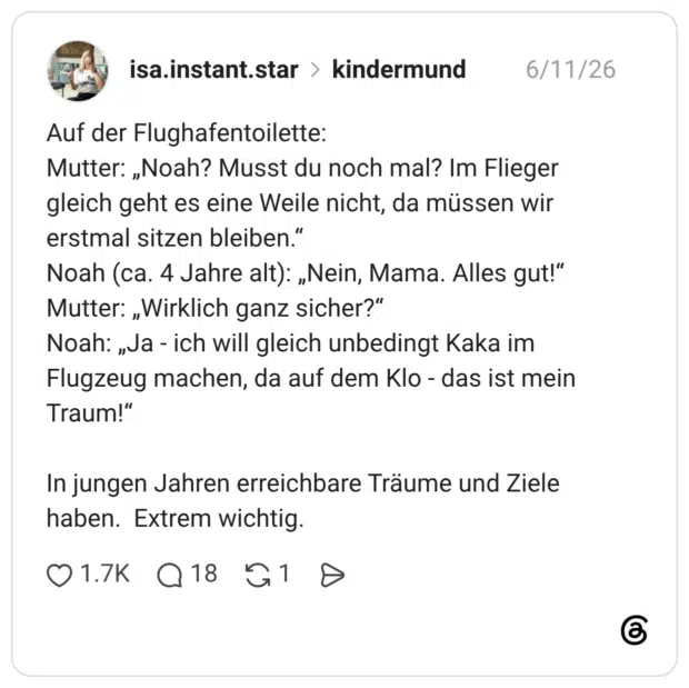 Auf der Flughafentoilette: Mutter: „Noah? Musst du noch mal? Im Flieger gleich geht es eine Weile nicht, da müssen wir erstmal sitzen bleiben.“ Noah (ca. 4 Jahre alt): „Nein, Mama. Alles gut!“ Mutter: „Wirklich ganz sicher?“ Noah: „Ja - ich will gleich unbedingt Kaka im Flugzeug machen, da auf dem Klo - das ist mein Traum!“ In jungen Jahren erreichbare Träume und Ziele haben. Extrem wichtig.