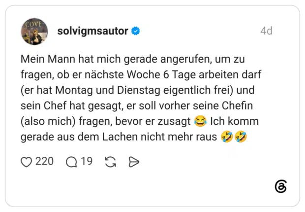 Mein Mann hat mich gerade angerufen, um zu fragen, ob er nächste Woche 6 Tage arbeiten darf (er hat Montag und Dienstag eigentlich frei) und sein Chef hat gesagt, er soll vorher seine Chefin (also mich) fragen, bevor er zusagt € Ich komm gerade aus dem Lachen nicht mehr raus