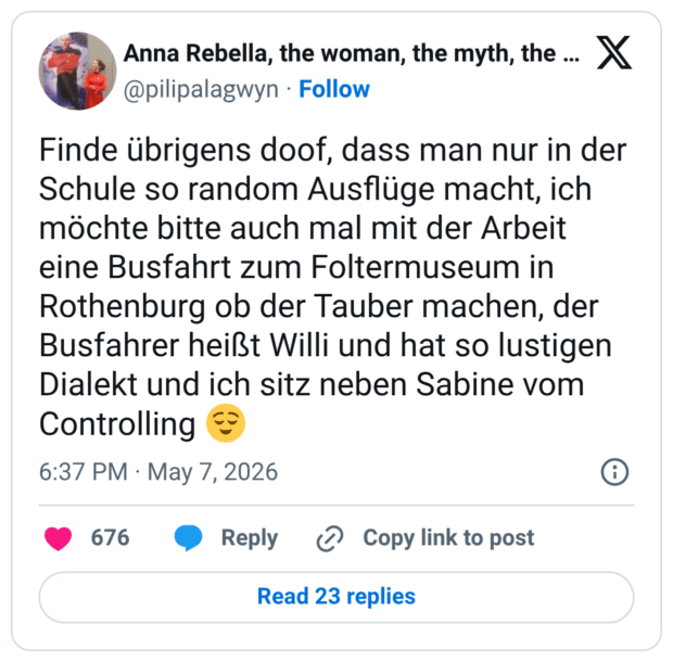 Finde übrigens doof, dass man nur in der Schule so random Ausflüge macht, ich möchte bitte auch mal mit der Arbeit eine Busfahrt zum Foltermuseum in Rothenburg ob der Tauber machen, der Busfahrer heißt Willi und hat so lustigen Dialekt und ich sitz neben Sabine vom Controlling