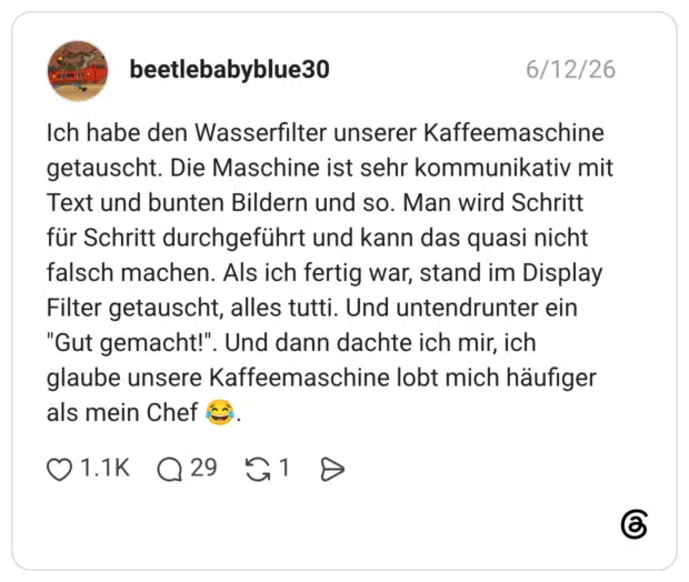 Ich habe den Wasserfilter unserer Kaffeemaschine getauscht. Die Maschine ist sehr kommunikativ mit Text und bunten Bildern und so. Man wird Schritt für Schritt durchgeführt und kann das quasi nicht falsch machen. Als ich fertig war, stand im Display Filter getauscht, alles tutti. Und untendrunter ein "Gut gemacht!". glaube unsere Kaffeemaschine lobt mich häufiger als mein Chef