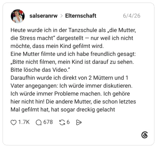 Heute wurde ich in der Tanzschule als „die Mutter, die Stress macht" dargestellt - nur weil ich nicht möchte, dass mein Kind gefilmt wird. Eine Mutter filmte und ich habe freundlich gesagt: „Bitte nicht filmen, mein Kind ist darauf zu sehen. Bitte lösche das Video." Daraufhin wurde ich direkt von 2 Müttern und 1 Vater angegangen: Ich würde immer diskutieren. Ich würde immer Probleme machen. Ich gehöre hier nicht hin! Die andere Mutter, die schon letztes Mal gefilmt hat, hat sogar dreckig gelacht