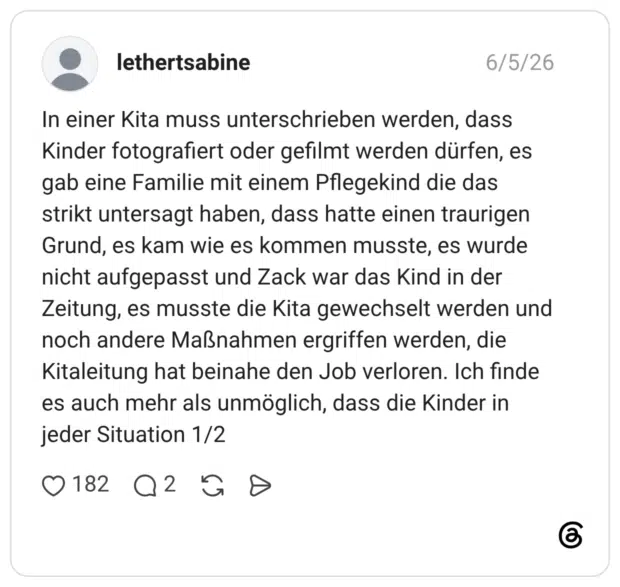 In einer Kita muss unterschrieben werden, dass Kinder fotografiert oder gefilmt werden dürfen, es gab eine Familie mit einem Pflegekind die das strikt untersagt haben, dass hatte einen traurigen Grund, es kam wie es kommen musste, es wurde nicht aufgepasst und Zack war das Kind in der Zeitung, es musste die Kita gewechselt werden und noch andere Maßnahmen ergriffen werden, die Kitaleitung hat beinahe den Job verloren. Ich finde es auch mehr als unmöglich, dass die Kinder in jeder Situation