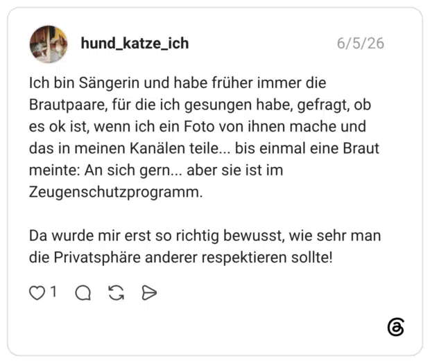 Ich bin Sängerin und habe früher immer die Brautpaare, für die ich gesungen habe, gefragt, ob es ok ist, wenn ich ein Foto von ihnen mache und das in meinen Kanälen teile... bis einmal eine Braut meinte: An sich gern... aber sie ist im Zeugenschutzprogramm. Da wurde mir erst so richtig bewusst, wie sehr man die Privatsphäre anderer respektieren sollte!