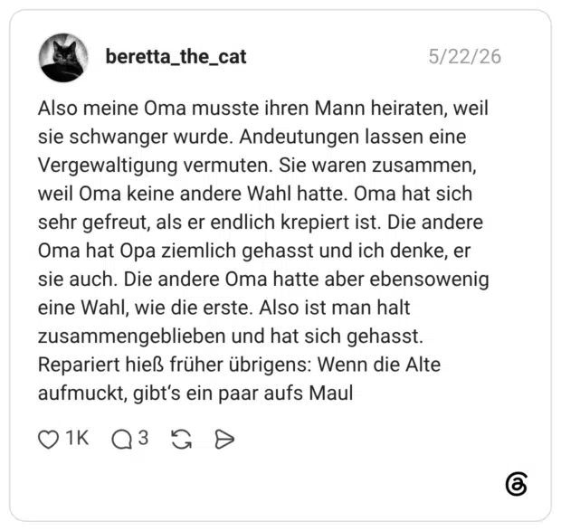 Also meine Oma musste ihren Mann heiraten, weil sie schwanger wurde. Andeutungen lassen eine Vergewaltigung vermuten. Sie waren zusammen, weil Oma keine andere Wahl hatte. Oma hat sich sehr gefreut, als er endlich krepiert ist. Die andere Oma hat Opa ziemlich gehasst und ich denke, er sie auch. Die andere Oma hatte aber ebensowenig eine Wahl, wie die erste. Also ist man halt zusammengeblieben und hat sich gehasst. Repariert hieß früher übrigens: Wenn die Alte aufmuckt, gibt's ein paar aufs Maul