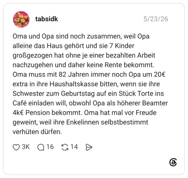 Oma und Opa sind noch zusammen, weil Opa alleine das Haus gehört und sie 7 Kinder großgezogen hat ohne je einer bezahlten Arbeit nachzugehen und daher keine Rente bekommt. Oma muss mit 82 Jahren immer noch Opa um 20€ extra in ihre Haushaltskasse bitten, wenn sie ihre Schwester zum Geburtstag auf ein Stück Torte ins Café einladen will, obwohl Opa als höherer Beamter 4k€ Pension bekommt. Oma hat mal vor Freude geweint, weil ihre Enkelinnen selbstbestimmt verhüten dürfen