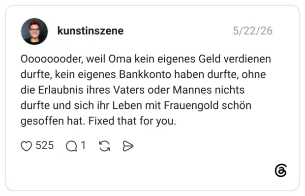 Oooooooder, weil Oma kein eigenes Geld verdienen durfte, kein eigenes Bankkonto haben durfte, ohne die Erlaubnis ihres Vaters oder Mannes nichts durfte und sich ihr Leben mit Frauengold schön gesoffen hat. Fixed that for you.
