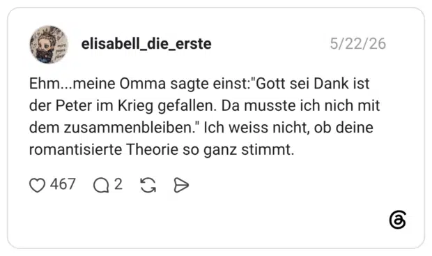Ehm...meine Omma sagte einst:"Gott sei Dank ist der Peter im Krieg gefallen. Da musste ich nich mit dem zusammenbleiben." Ich weiss nicht, ob deine romantisierte Theorie so ganz stimmt.
