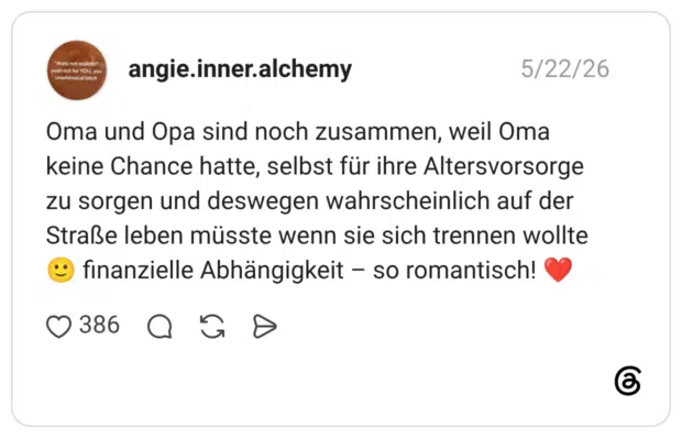 "thats not realistic" yeah not for YOU, you unwhimsical bitch Oma und Opa sind noch zusammen, weil Oma keine Chance hatte, selbst für ihre Altersvorsorge zu sorgen und deswegen wahrscheinlich auf der Straße leben müsste wenn sie sich trennen wollte