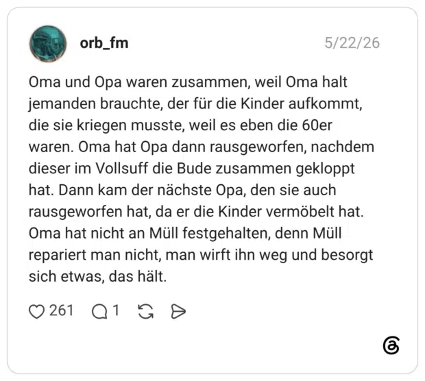 Oma und Opa waren zusammen, weil Oma halt jemanden brauchte, der für die Kinder aufkommt, die sie kriegen musste, weil es eben die 60er waren. Oma hat Opa dann rausgeworfen, nachdem dieser im Vollsuff die Bude zusammen gekloppt hat. Dann kam der nächste Opa, den sie auch rausgeworfen hat, da er die Kinder vermöbelt hat. Oma hat nicht an Müll festgehalten, denn Müll repariert man nicht, man wirft ihn weg und besorgt sich etwas, das hält.