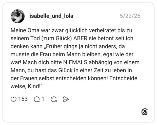 Meine Oma war zwar glücklich verheiratet bis zu seinem Tod (zum Glück) ABER sie betont seit ich denken kann „Früher gings ja nicht anders, da musste die Frau beim Mann bleiben, egal wie der war! Mach dich bitte NIEMALS abhängig von einem Mann, du hast das Glück in einer Zeit zu leben in der Frauen selbst entscheiden können! Entscheide weise, Kind!"