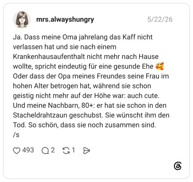 Ja. Dass meine Oma jahrelang das Kaff nicht verlassen hat und sie nach einem Krankenhausaufenthalt nicht mehr nach Hause wollte, spricht eindeutig für eine gesunde Ehe Oder dass der Opa meines Freundes seine Frau im hohen Alter betrogen hat, während sie schon geistig nicht mehr auf der Höhe war: auch cute. Und meine Nachbarn, 80t: er hat sie schon in den Stacheldrahtzaun geschubst. Sie wünscht ihm den Tod. So schön, dass sie noch zusammen sind. /s