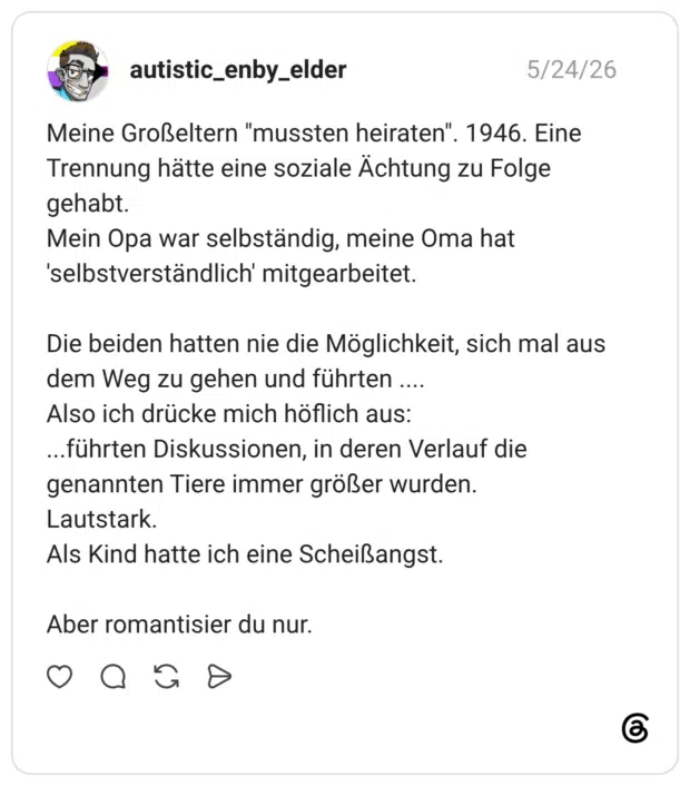 Meine Großeltern "mussten heiraten" Trennung hätte eine soziale Ächtung zu Folge gehabt. Mein Opa war selbständig, meine Oma hat 'selbstverständlich' mitgearbeitet. Die beiden hatten nie die Möglichkeit, sich mal aus dem Weg zu gehen und führten .... Also ich drücke mich höflich aus: ...führten Diskussionen, in deren Verlauf die genannten Tiere immer größer wurden. Lautstark. Als Kind hatte ich eine Scheißangst. Aber romantisier du nur.