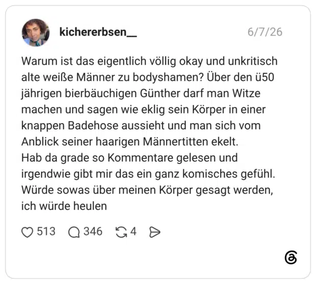 Warum ist das eigentlich völlig okay und unkritisch alte weiße Männer zu bodyshamen? Über den ü50 jährigen bierbäuchigen Günther darf man Witze machen und sagen wie eklig sein Körper in einer knappen Badehose aussieht und man sich vom Anblick seiner haarigen Männertitten ekelt. Hab da grade so Kommentare gelesen und irgendwie gibt mir das ein ganz komisches gefühl. Würde sowas über meinen Körper gesagt werden, ich würde heulen