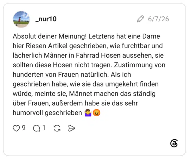 Absolut deiner Meinung! Letztens hat eine Dame hier Riesen Artikel geschrieben, wie furchtbar und lächerlich Mânner in Fahrrad Hosen aussehen, sie sollten diese Hosen nicht tragen. Zustimmung von hunderten von Frauen natürlich. Als ich geschrieben habe, wie sie das umgekehrt finden würde, meinte sie, Männet machen das ständig über Frauen, außerdem habe sie das sehr humorvoll geschrieben