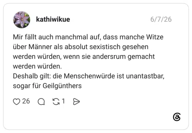 Mir fällt auch manchmal auf, dass manche Witze über Männer als absolut sexistisch gesehen werden würden, wenn sie andersrum gemacht werden würden. Deshalb gilt: die Menschenwürde ist unantastbar, sogar für Geilgünthers