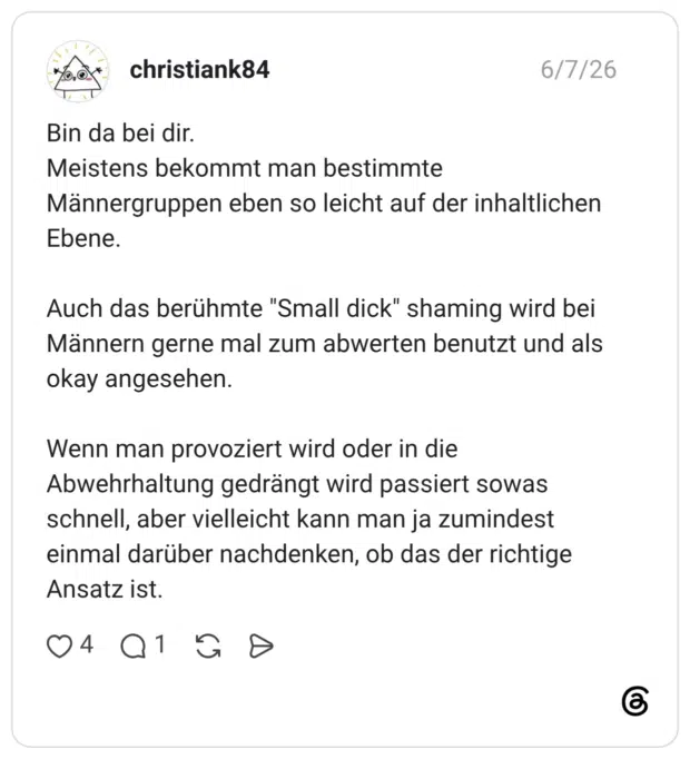 Bin da bei dir. Meistens bekommt man bestimmte Männergruppen eben so leicht auf der inhaltlichen Ebene. Auch das berühmte "Small dick" shaming wird bei Männern gerne mal zum abwerten benutzt und als okay angesehen. Wenn man provoziert wird oder in die Abwehrhaltung gedrängt wird passiert sowas schnell, aber vielleicht kann man ja zumindest einmal darüber nachdenken, ob das der richtige Ansatz ist.