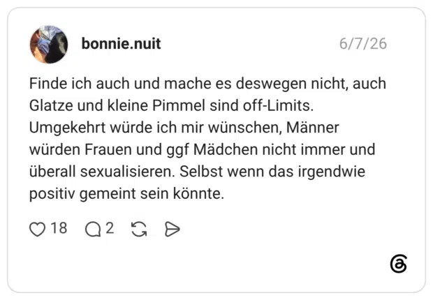 Finde ich auch und mache es deswegen nicht, auch Glatze und kleine Pimmel sind off-Limits. Umgekehrt würde ich mir wünschen, Männer würden Frauen und ggf Mädchen nicht immer und überall sexualisieren. Selbst wenn das irgendwie positiv gemeint sein könnte.