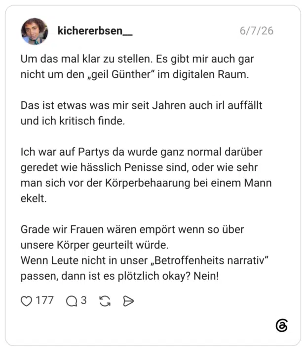 Um das mal klar zu stellen. Es gibt mir auch gar nicht um den „geil Günther" im digitalen Raum. Das ist etwas was mir seit Jahren auch irl auffällt und ich kritisch finde. Ich war auf Partys da wurde ganz normal darüber geredet wie hässlich Penisse sind, oder wie sehr man sich vor der Körperbehaarung bei einem Mann ekelt. Grade wir Frauen wären empört wenn so über unsere Körper geurteilt würde. Wenn Leute nicht in unser „Betroffenheits narrativ" passen, dann ist es plötzlich okay? Nein!