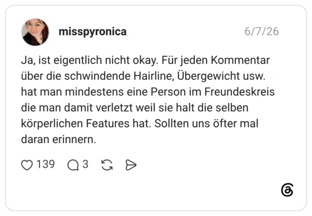 Ja, ist eigentlich nicht okay. Für jeden Kommentar über die schwindende Hairline, Übergewicht usw. hat man mindestens eine Person im Freundeskreis die man damit verletzt weil sie halt die selben körperlichen Features hat. Sollten uns öfter mal daran erinnern.