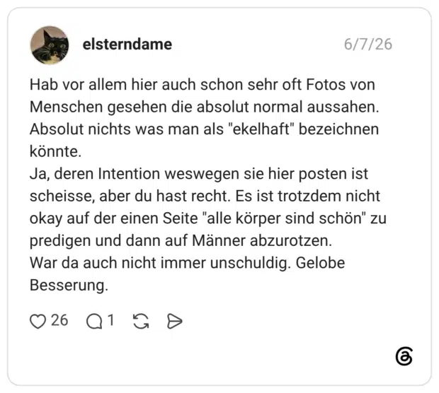 Hab vor allem hier auch schon sehr oft Fotos von Menschen gesehen die absolut normal aussahen. Absolut nichts was man als "ekelhaft" bezeichnen könnte. Ja, deren Intention weswegen sie hier posten ist scheisse, aber du hast recht. Es ist trotzdem nicht okay auf der einen Seite "alle körper sind schön" zu predigen und dann auf Männer abzurotzen. War da auch nicht immer unschuldig. Gelobe Besserung
