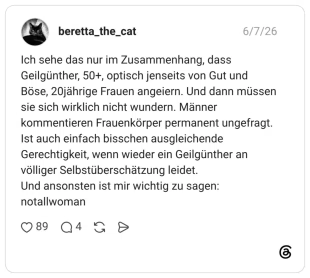Ich sehe das nur im Zusammenhang, dass Geilgünther, 50+, optisch jenseits von Gut und Böse, 20jährige Frauen angeiern. Und dann müssen sie sich wirklich nicht wundern. Männer kommentieren Frauenkörper permanent ungefragt. Ist auch einfach bisschen ausgleichende Gerechtigkeit, wenn wieder ein Geilgünther an völliger Selbstüberschätzung leidet. Und ansonsten ist mir wichtig zu sagen: notallwoman