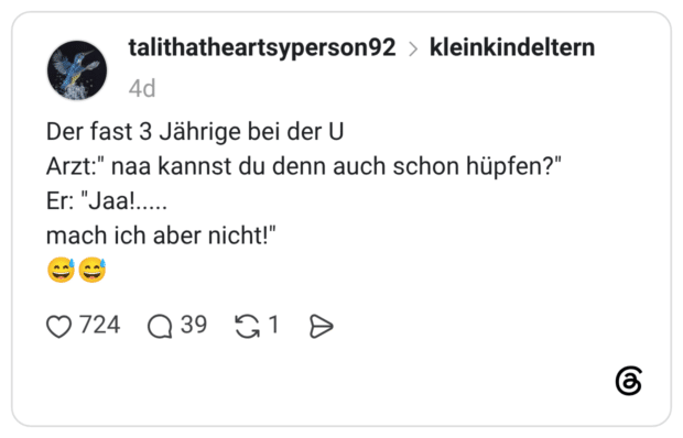 Der fast 3 Jährige bei der U Arzt:" naa kannst du denn auch schon hüpfen?" Er: "Jaa!...... mach ich aber nicht!"